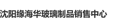 操屄视频免费看网站沈阳缘海华玻璃制品销售中心